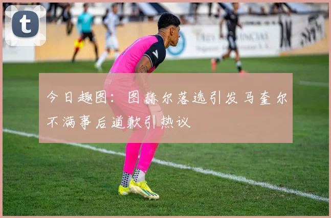 今日趣图：图赫尔落选引发马奎尔不满事后道歉引热议