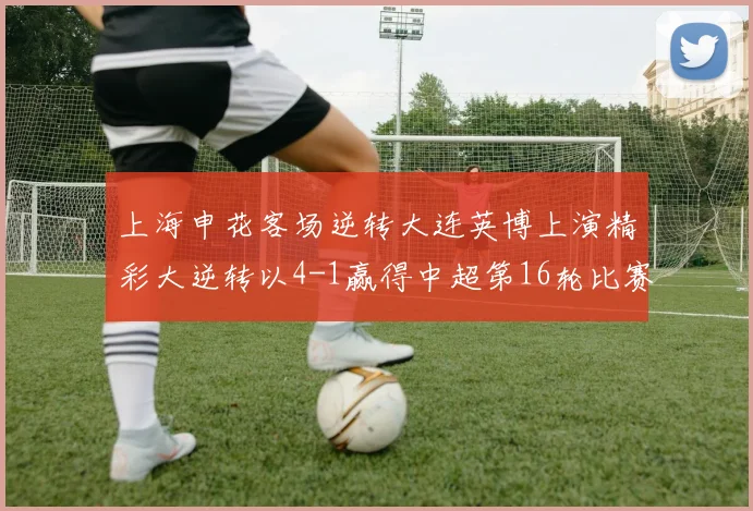上海申花客场逆转大连英博上演精彩大逆转以4-1赢得中超第16轮比赛