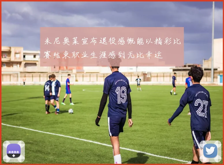 米尼奥莱宣布退役感慨能以精彩比赛结束职业生涯感到无比幸运