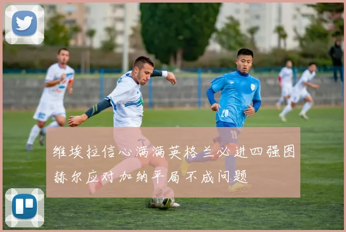 维埃拉信心满满英格兰必进四强图赫尔应对加纳平局不成问题