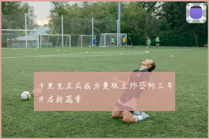 卡里克正式成为曼联主帅签约三年开启新篇章
