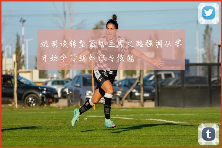 姚明谈转型篮协主席之路强调从零开始学习新知识与技能