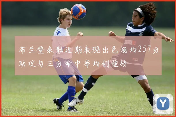 布兰登米勒近期表现出色场均257分助攻与三分命中率均创佳绩