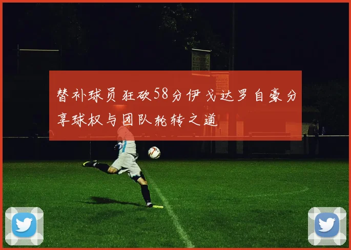 替补球员狂砍58分伊戈达罗自豪分享球权与团队轮转之道