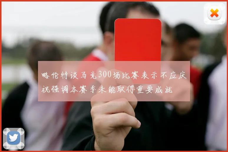 略伦特谈马竞300场比赛表示不应庆祝强调本赛季未能取得重要成就