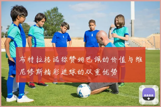 布特拉格诺称赞姆巴佩的价值与维尼修斯精彩进球的双重优势