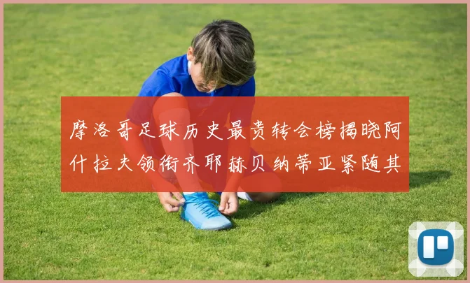 摩洛哥足球历史最贵转会榜揭晓阿什拉夫领衔齐耶赫贝纳蒂亚紧随其后