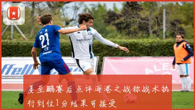 姜至鹏赛后点评海港之战称战术执行到位1分结果可接受