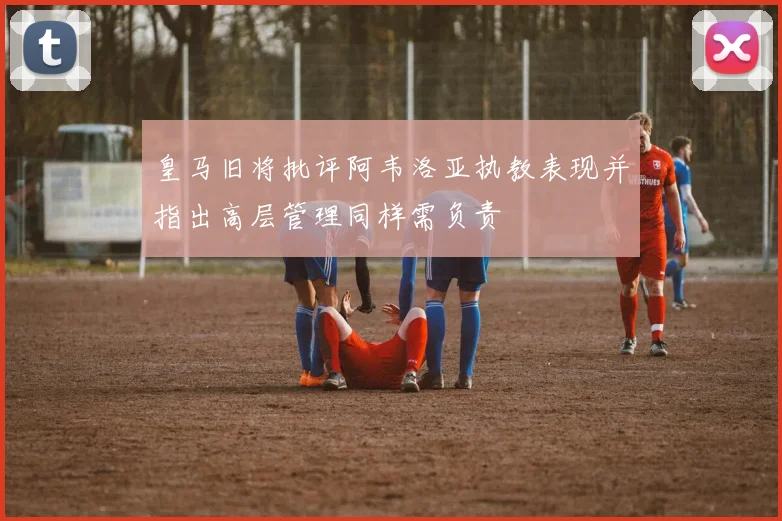 皇马旧将批评阿韦洛亚执教表现并指出高层管理同样需负责