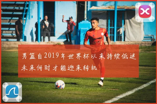 男篮自2019年世界杯以来持续低迷未来何时才能迎来转机