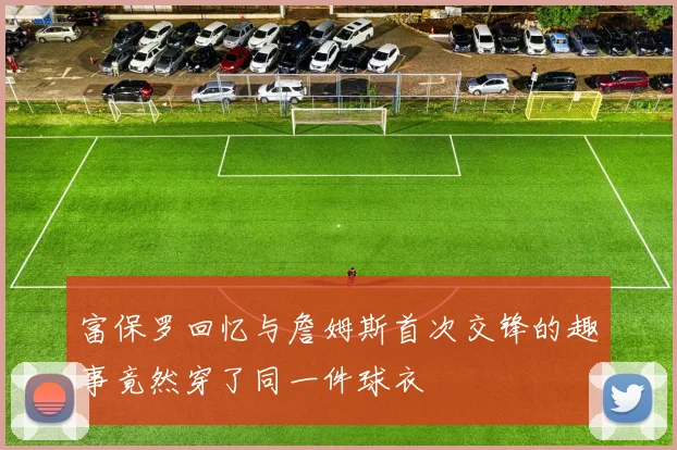 富保罗回忆与詹姆斯首次交锋的趣事竟然穿了同一件球衣