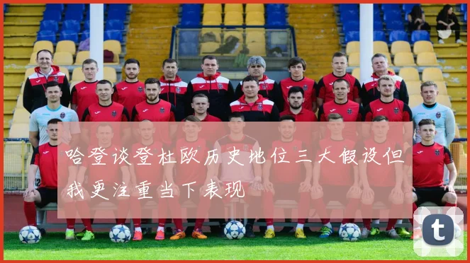 哈登谈登杜欧历史地位三大假设但我更注重当下表现