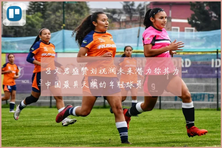 吕文君盛赞刘祝润未来潜力称其为中国最具天赋的年轻球员