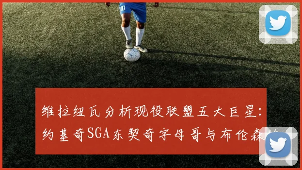 维拉纽瓦分析现役联盟五大巨星：约基奇SGA东契奇字母哥与布伦森的表现与影响