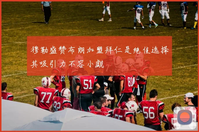 穆勒盛赞布朗加盟拜仁是绝佳选择其吸引力不容小觑