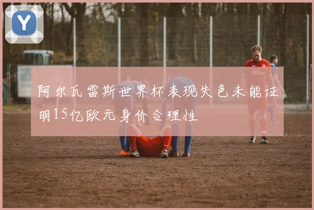 阿尔瓦雷斯世界杯表现失色未能证明15亿欧元身价合理性