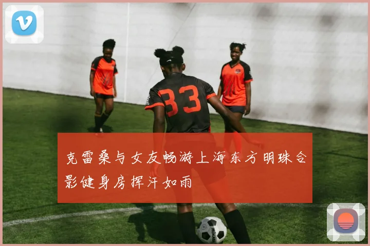 克雷桑与女友畅游上海东方明珠合影健身房挥汗如雨