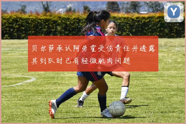 贝尔萨承认阿劳霍受伤责任并透露其到队时已有轻微肌肉问题