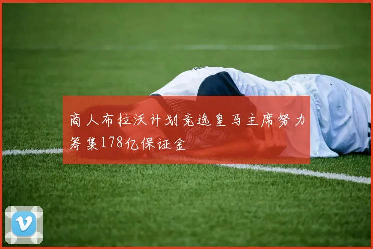 商人布拉沃计划竞选皇马主席努力筹集178亿保证金