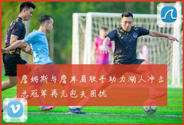 詹姆斯与詹库眉联手助力湖人冲击总冠军再无包夹困扰