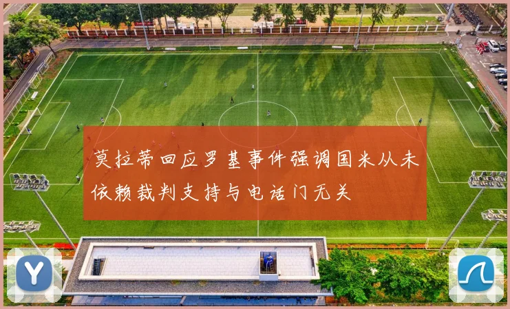 莫拉蒂回应罗基事件强调国米从未依赖裁判支持与电话门无关