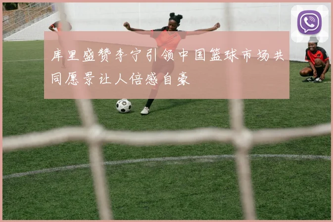 库里盛赞李宁引领中国篮球市场共同愿景让人倍感自豪