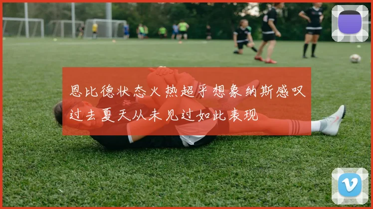 恩比德状态火热超乎想象纳斯感叹过去夏天从未见过如此表现