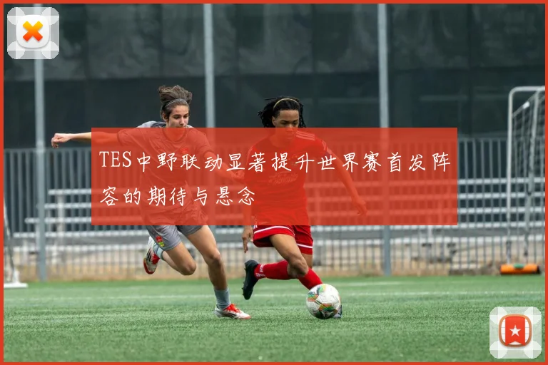 TES中野联动显著提升世界赛首发阵容的期待与悬念